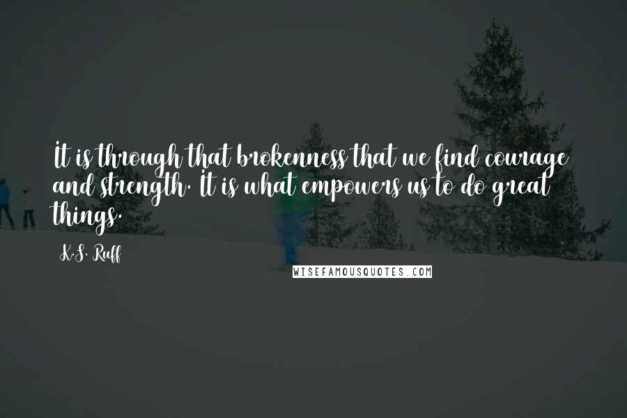 K.S. Ruff quotes: It is through that brokenness that we find courage and strength. It is what empowers us to do great things. K.S. Ruff quotes: It is through that brokenness that we find courage and strength. It is what empowers us to do great things.