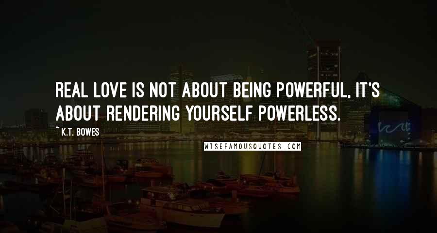 K.T. Bowes quotes: Real love is not about being powerful, it's about rendering yourself powerless.