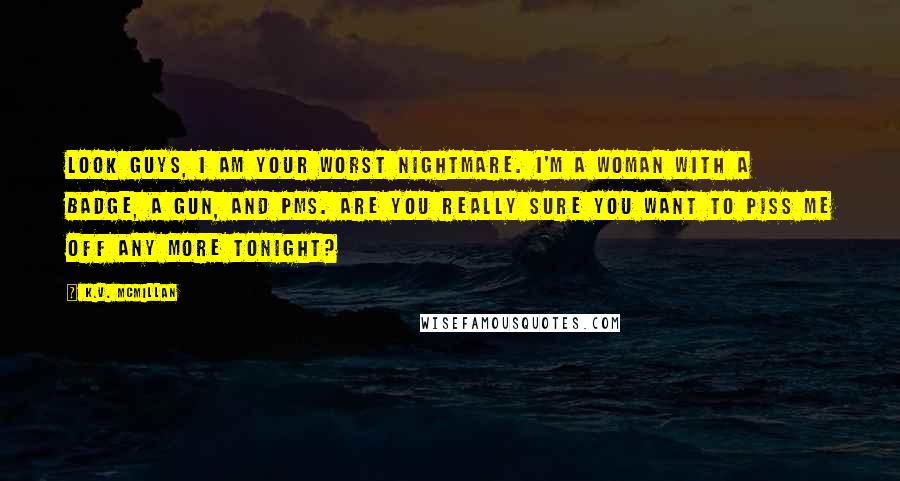 K.V. McMillan quotes: Look guys, I am your worst nightmare. I'm a woman with a badge, a gun, and PMS. Are you really sure you want to piss me off any more tonight?