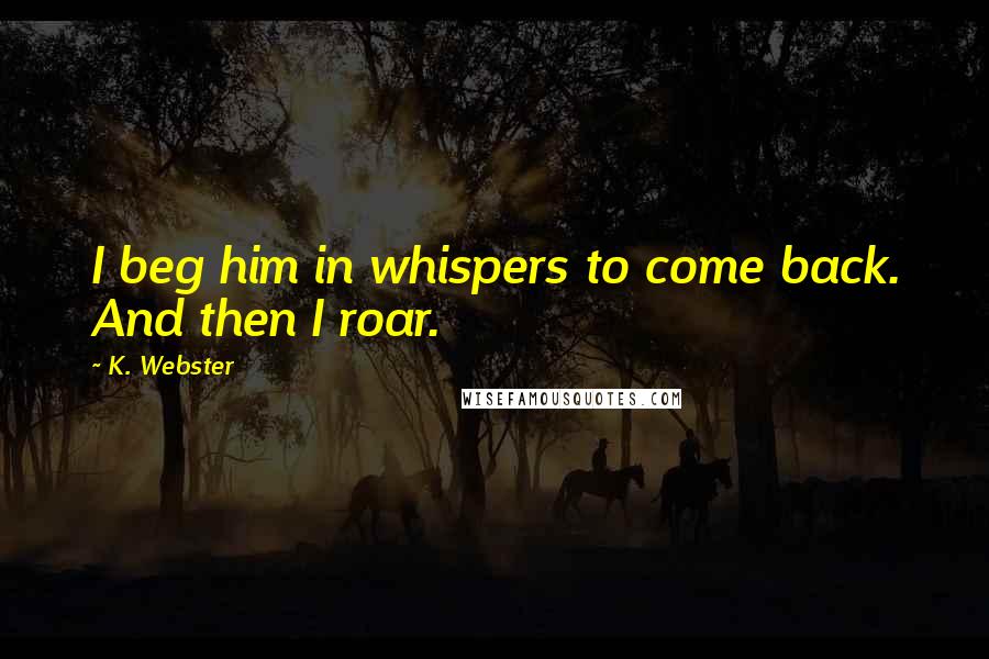 K. Webster quotes: I beg him in whispers to come back. And then I roar.