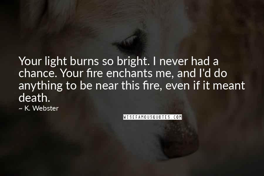 K. Webster quotes: Your light burns so bright. I never had a chance. Your fire enchants me, and I'd do anything to be near this fire, even if it meant death.