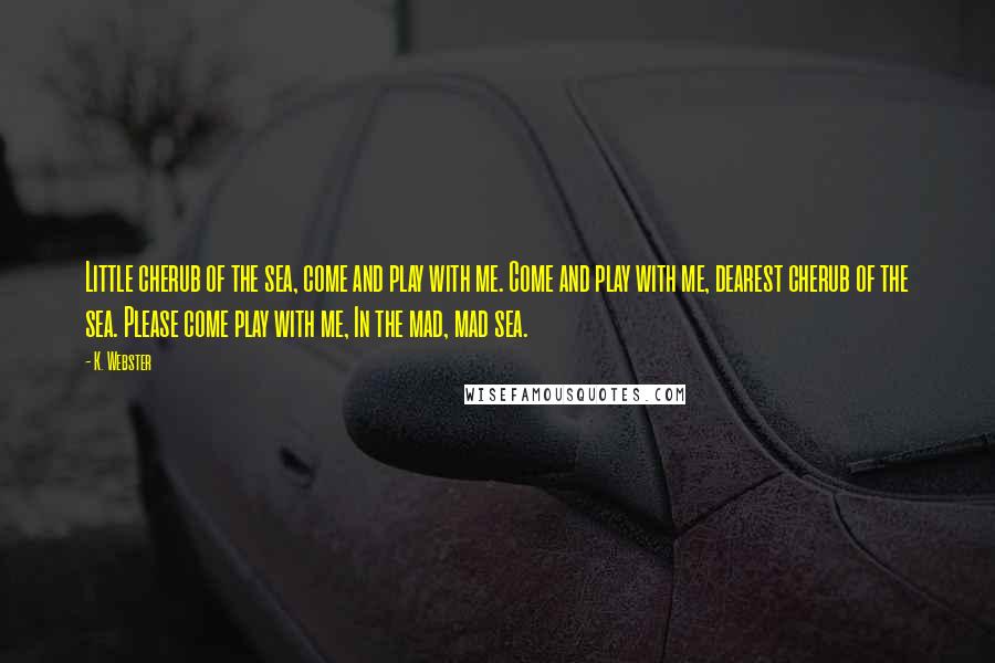 K. Webster quotes: Little cherub of the sea, come and play with me. Come and play with me, dearest cherub of the sea. Please come play with me, In the mad, mad sea.