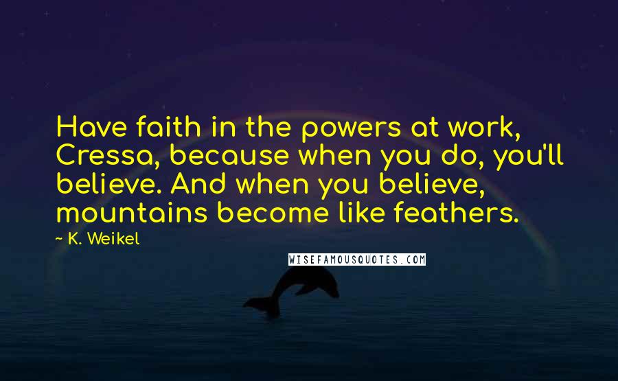 K. Weikel quotes: Have faith in the powers at work, Cressa, because when you do, you'll believe. And when you believe, mountains become like feathers.