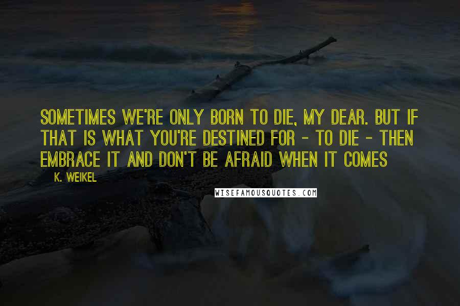 K. Weikel quotes: Sometimes we're only born to die, my dear. But if that is what you're destined for - to die - then embrace it and don't be afraid when it comes K. Weikel quotes: Sometimes we're only born to die, my dear. But if that is what you're destined for - to die - then embrace it and don't be afraid when it comes