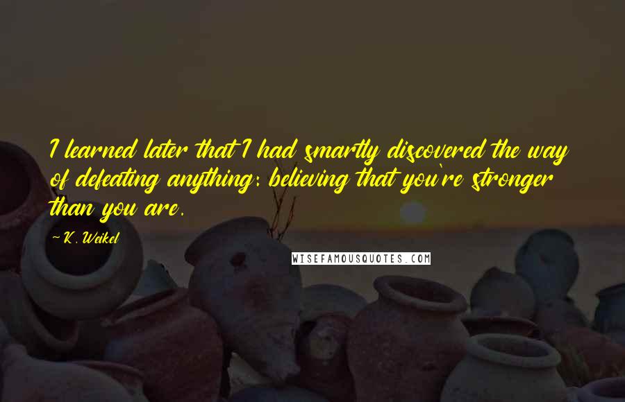 K. Weikel quotes: I learned later that I had smartly discovered the way of defeating anything: believing that you're stronger than you are. K. Weikel quotes: I learned later that I had smartly discovered the way of defeating anything: believing that you're stronger than you are.