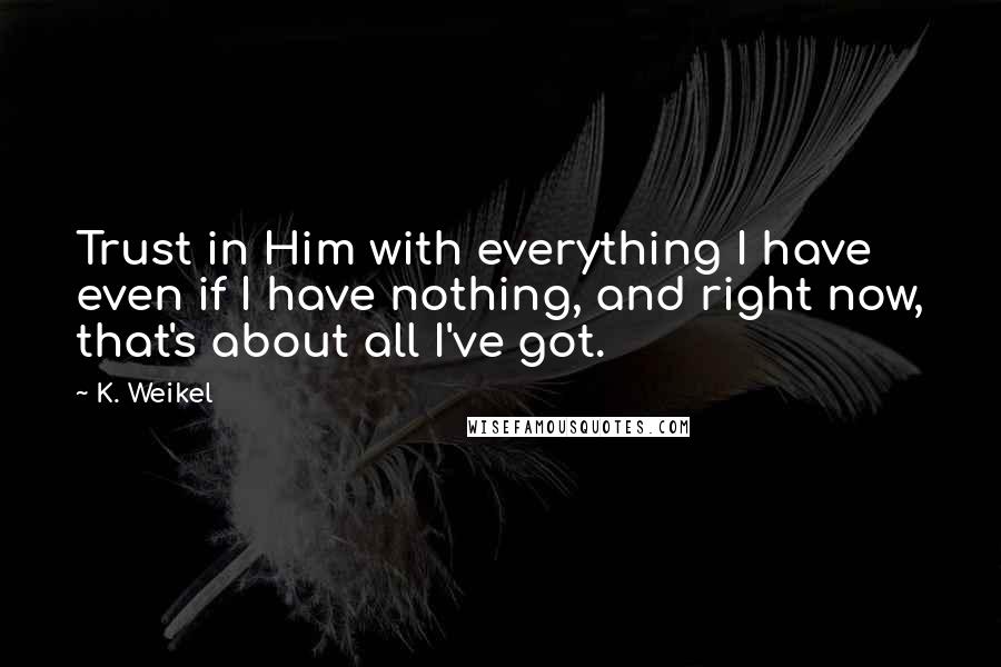 K. Weikel quotes: Trust in Him with everything I have even if I have nothing, and right now, that's about all I've got. K. Weikel quotes: Trust in Him with everything I have even if I have nothing, and right now, that's about all I've got.