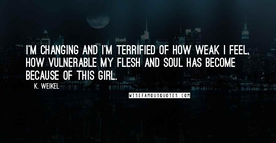 K. Weikel quotes: I'm changing and I'm terrified of how weak I feel, how vulnerable my flesh and soul has become because of this girl. K. Weikel quotes: I'm changing and I'm terrified of how weak I feel, how vulnerable my flesh and soul has become because of this girl.