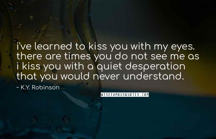 K.Y. Robinson quotes: i've learned to kiss you with my eyes. there are times you do not see me as i kiss you with a quiet desperation that you would never understand. K.Y. Robinson quotes: i've learned to kiss you with my eyes. there are times you do not see me as i kiss you with a quiet desperation that you would never understand.