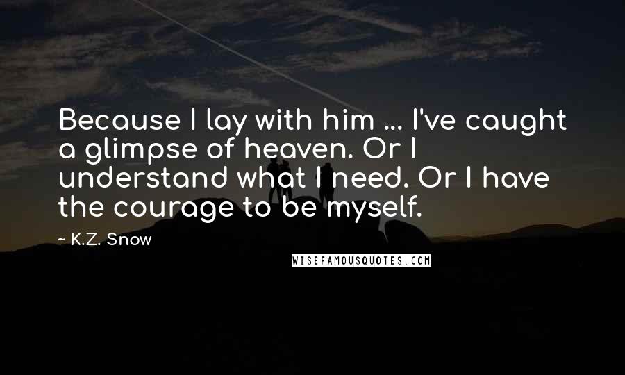 K.Z. Snow quotes: Because I lay with him ... I've caught a glimpse of heaven. Or I understand what I need. Or I have the courage to be myself. K.Z. Snow quotes: Because I lay with him ... I've caught a glimpse of heaven. Or I understand what I need. Or I have the courage to be myself.