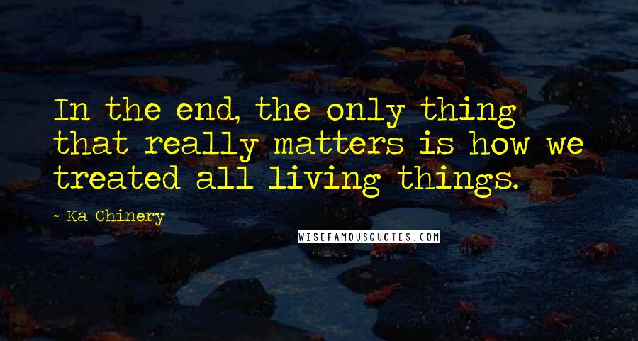 Ka Chinery quotes: In the end, the only thing that really matters is how we treated all living things.
