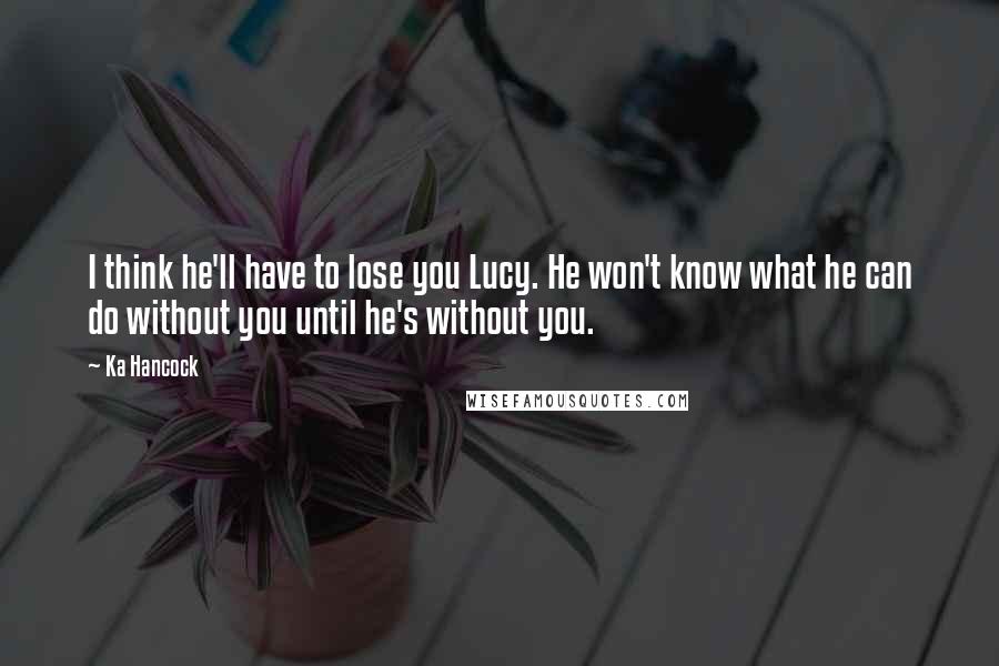 Ka Hancock quotes: I think he'll have to lose you Lucy. He won't know what he can do without you until he's without you.