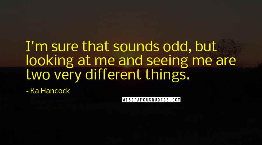 Ka Hancock quotes: I'm sure that sounds odd, but looking at me and seeing me are two very different things.