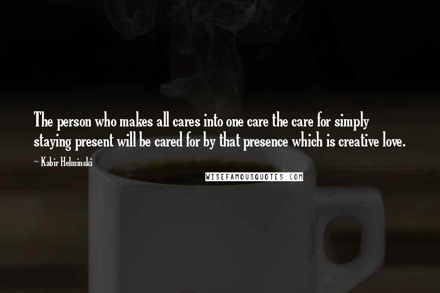 Kabir Helminski quotes: The person who makes all cares into one care the care for simply staying present will be cared for by that presence which is creative love. Kabir Helminski quotes: The person who makes all cares into one care the care for simply staying present will be cared for by that presence which is creative love.