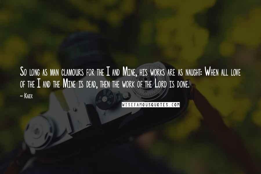 Kabir quotes: So long as man clamours for the I and Mine, his works are as naught: When all love of the I and the Mine is dead, then the work of