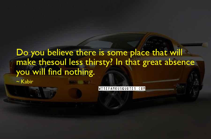 Kabir quotes: Do you believe there is some place that will make thesoul less thirsty? In that great absence you will find nothing.