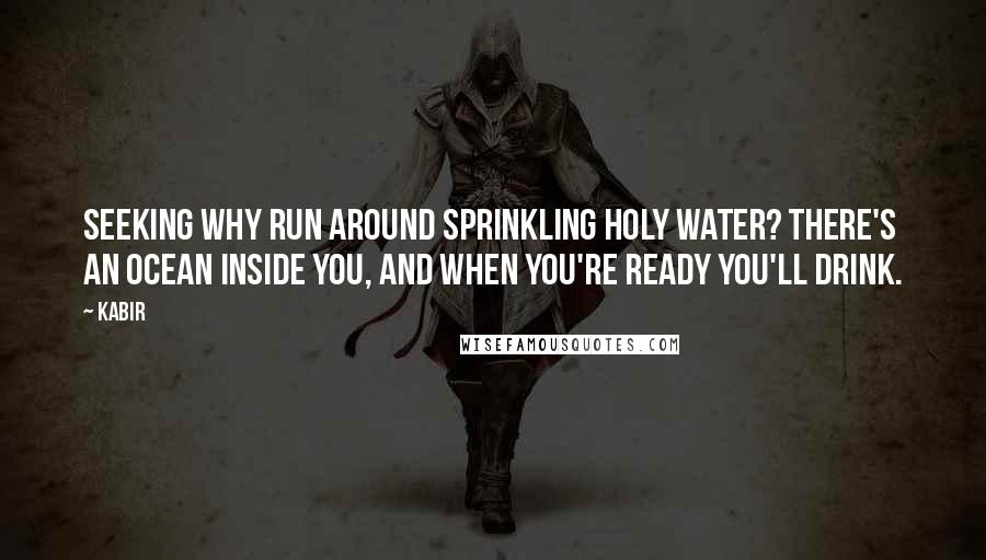 Kabir quotes: Seeking Why run around sprinkling holy water? There's an ocean inside you, and when you're ready you'll drink.