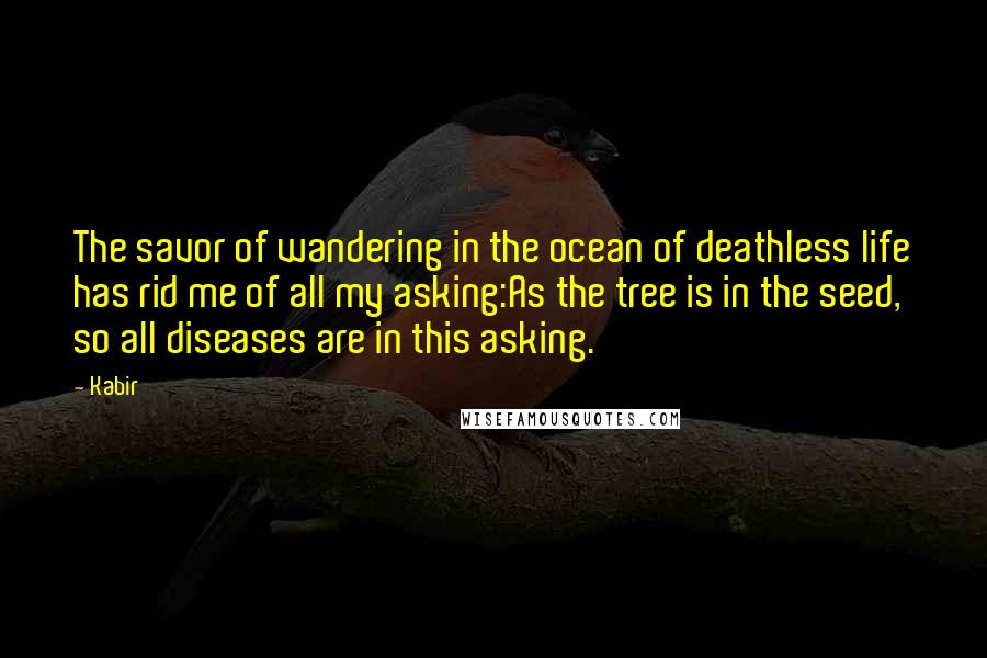 Kabir quotes: The savor of wandering in the ocean of deathless life has rid me of all my asking:As the tree is in the seed, so all diseases are in this asking.