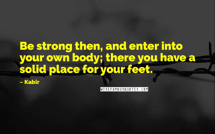 Kabir quotes: Be strong then, and enter into your own body; there you have a solid place for your feet.