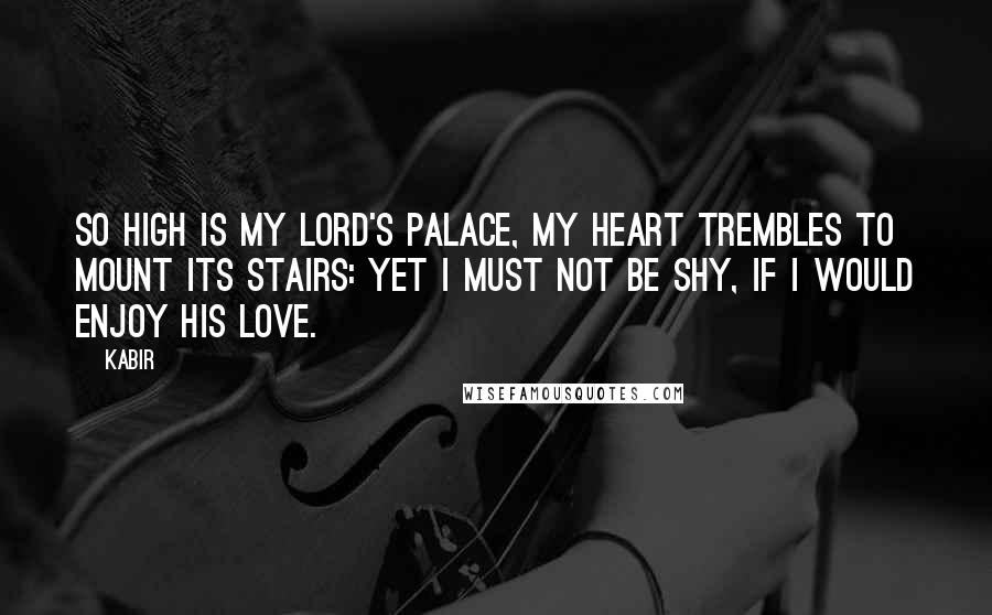 Kabir quotes: So high is my Lord's palace, my heart trembles to mount its stairs: yet I must not be shy, if I would enjoy His love.