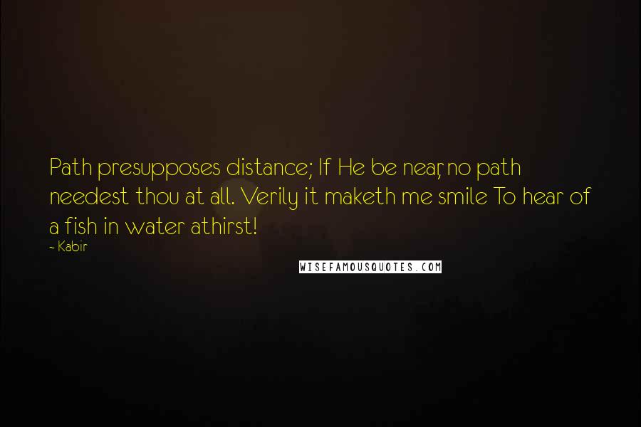 Kabir quotes: Path presupposes distance; If He be near, no path needest thou at all. Verily it maketh me smile To hear of a fish in water athirst!