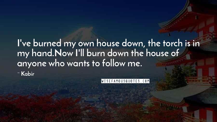 Kabir quotes: I've burned my own house down, the torch is in my hand.Now I'll burn down the house of anyone who wants to follow me.