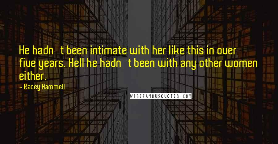 Kacey Hammell quotes: He hadn't been intimate with her like this in over five years. Hell he hadn't been with any other women either. Kacey Hammell quotes: He hadn't been intimate with her like this in over five years. Hell he hadn't been with any other women either.