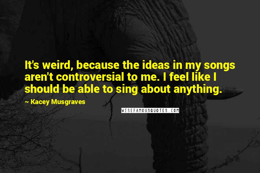 Kacey Musgraves quotes: It's weird, because the ideas in my songs aren't controversial to me. I feel like I should be able to sing about anything.