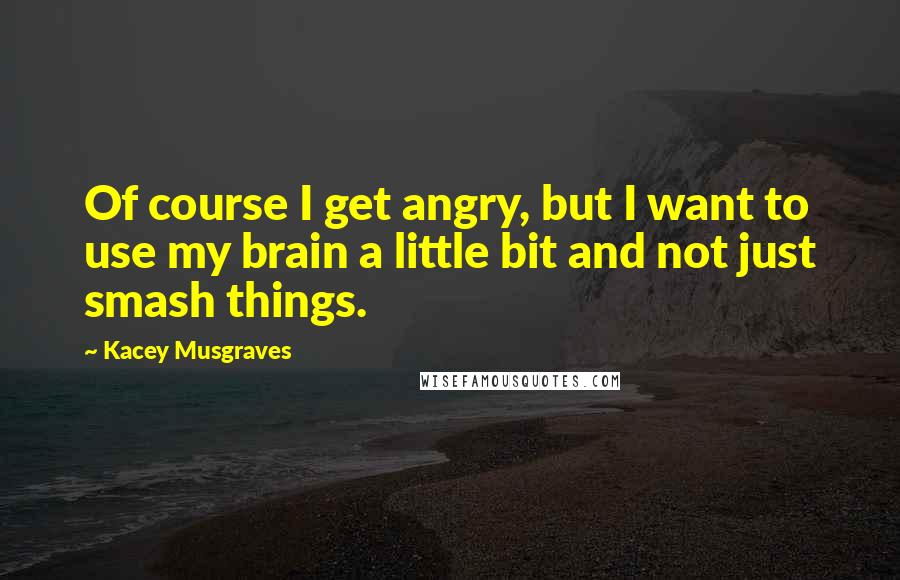 Kacey Musgraves quotes: Of course I get angry, but I want to use my brain a little bit and not just smash things.