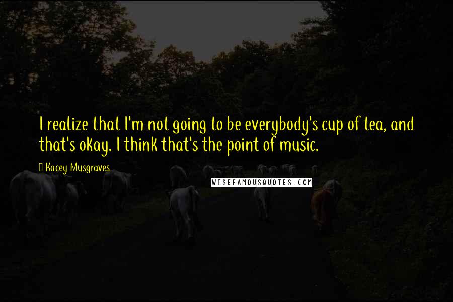 Kacey Musgraves quotes: I realize that I'm not going to be everybody's cup of tea, and that's okay. I think that's the point of music.