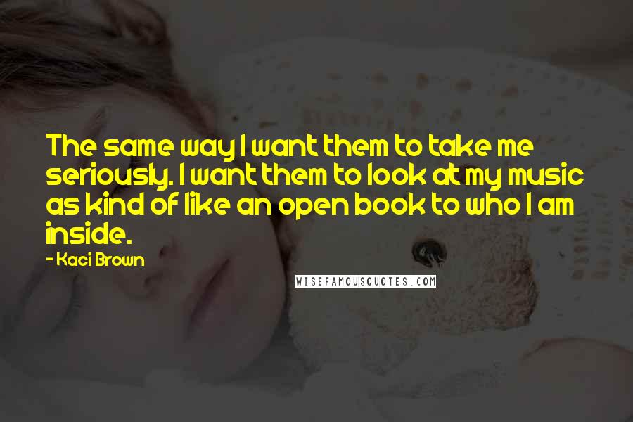 Kaci Brown quotes: The same way I want them to take me seriously. I want them to look at my music as kind of like an open book to who I am inside. Kaci Brown quotes: The same way I want them to take me seriously. I want them to look at my music as kind of like an open book to who I am inside.