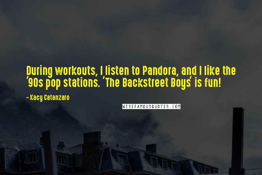 Kacy Catanzaro quotes: During workouts, I listen to Pandora, and I like the '90s pop stations. 'The Backstreet Boys' is fun! Kacy Catanzaro quotes: During workouts, I listen to Pandora, and I like the '90s pop stations. 'The Backstreet Boys' is fun!