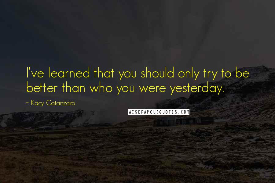 Kacy Catanzaro quotes: I've learned that you should only try to be better than who you were yesterday.