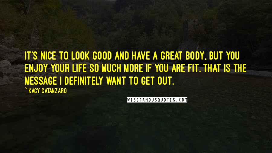 Kacy Catanzaro quotes: It's nice to look good and have a great body, but you enjoy your life so much more if you are fit. That is the message I definitely want to Kacy Catanzaro quotes: It's nice to look good and have a great body, but you enjoy your life so much more if you are fit. That is the message I definitely want to