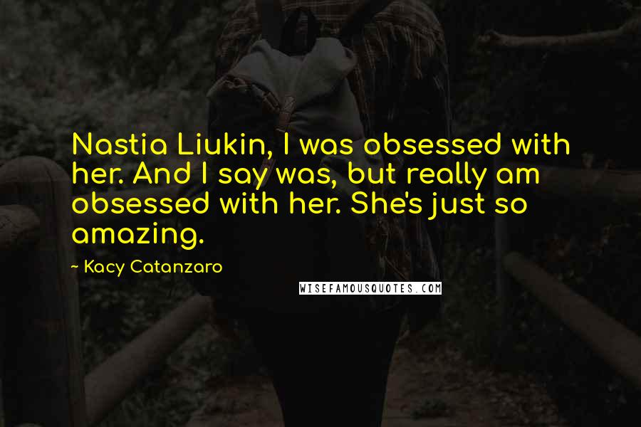 Kacy Catanzaro quotes: Nastia Liukin, I was obsessed with her. And I say was, but really am obsessed with her. She's just so amazing.