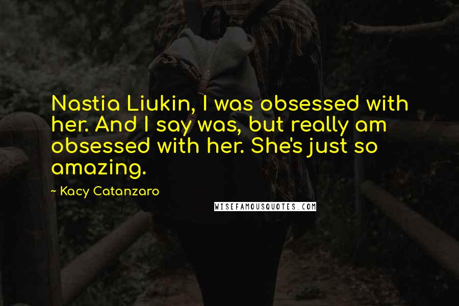 Kacy Catanzaro quotes: Nastia Liukin, I was obsessed with her. And I say was, but really am obsessed with her. She's just so amazing. Kacy Catanzaro quotes: Nastia Liukin, I was obsessed with her. And I say was, but really am obsessed with her. She's just so amazing.