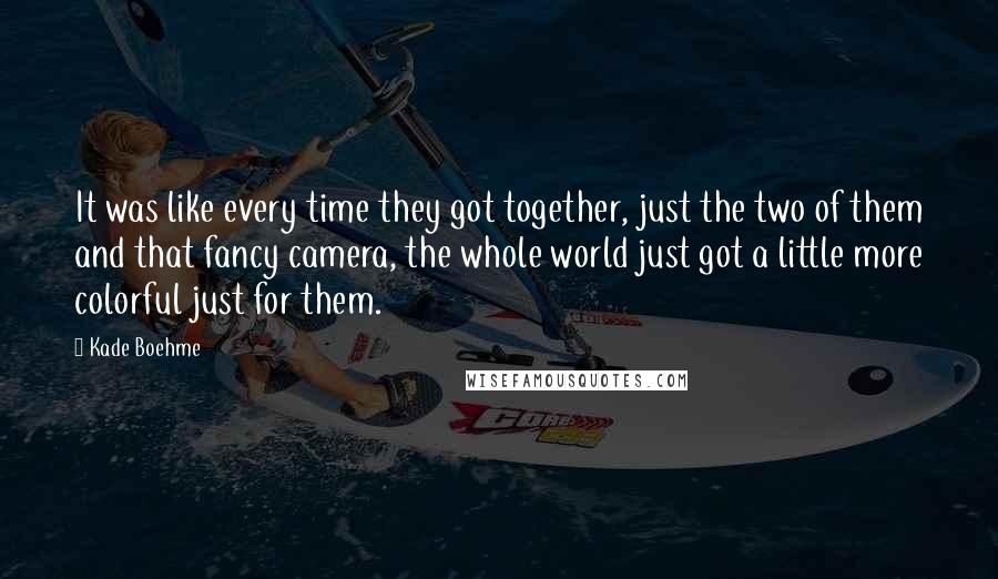 Kade Boehme quotes: It was like every time they got together, just the two of them and that fancy camera, the whole world just got a little more colorful just for them. Kade Boehme quotes: It was like every time they got together, just the two of them and that fancy camera, the whole world just got a little more colorful just for them.