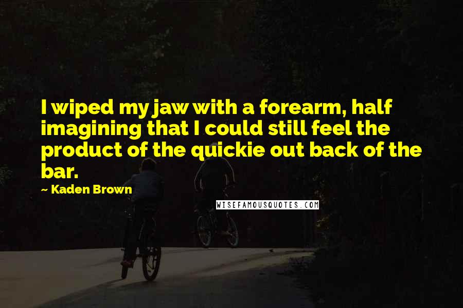Kaden Brown quotes: I wiped my jaw with a forearm, half imagining that I could still feel the product of the quickie out back of the bar. Kaden Brown quotes: I wiped my jaw with a forearm, half imagining that I could still feel the product of the quickie out back of the bar.