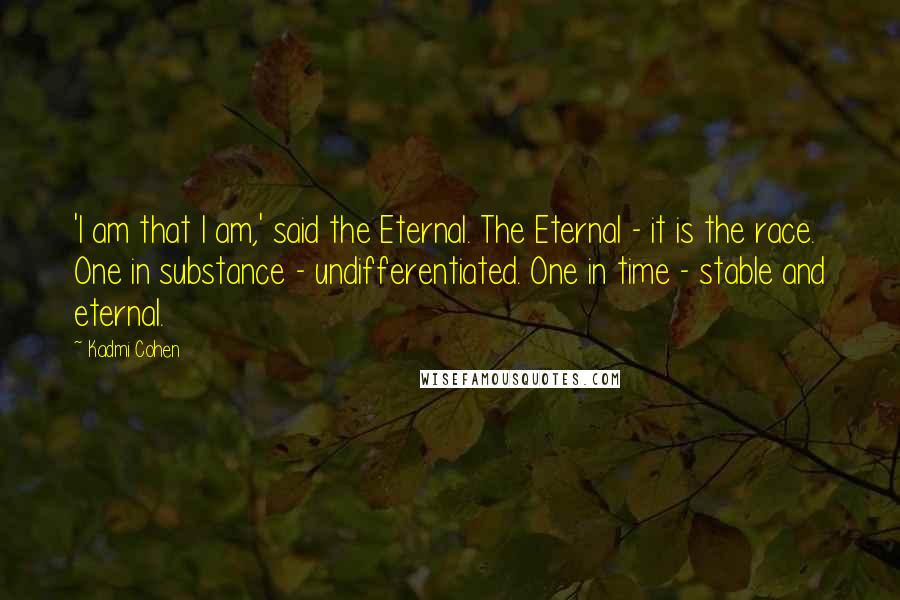 Kadmi Cohen quotes: 'I am that I am,' said the Eternal. The Eternal - it is the race. One in substance - undifferentiated. One in time - stable and eternal.