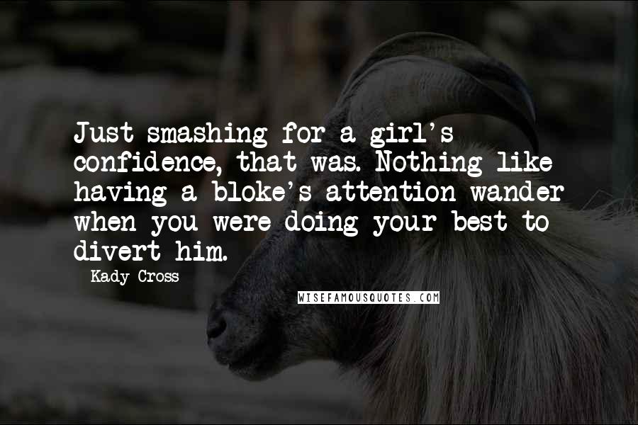 Kady Cross quotes: Just smashing for a girl's confidence, that was. Nothing like having a bloke's attention wander when you were doing your best to divert him. Kady Cross quotes: Just smashing for a girl's confidence, that was. Nothing like having a bloke's attention wander when you were doing your best to divert him.