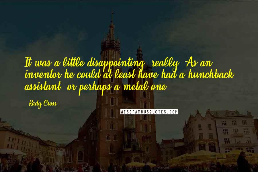 Kady Cross quotes: It was a little disappointing, really. As an inventor he could at least have had a hunchback assistant, or perhaps a metal one. Kady Cross quotes: It was a little disappointing, really. As an inventor he could at least have had a hunchback assistant, or perhaps a metal one.