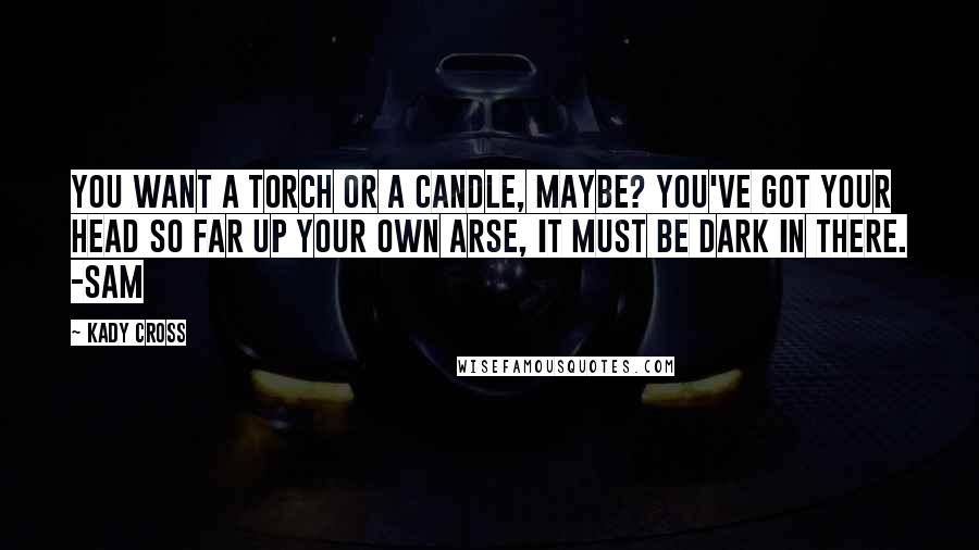 Kady Cross quotes: You want a torch or a candle, maybe? You've got your head so far up your own arse, it must be dark in there. -Sam Kady Cross quotes: You want a torch or a candle, maybe? You've got your head so far up your own arse, it must be dark in there. -Sam