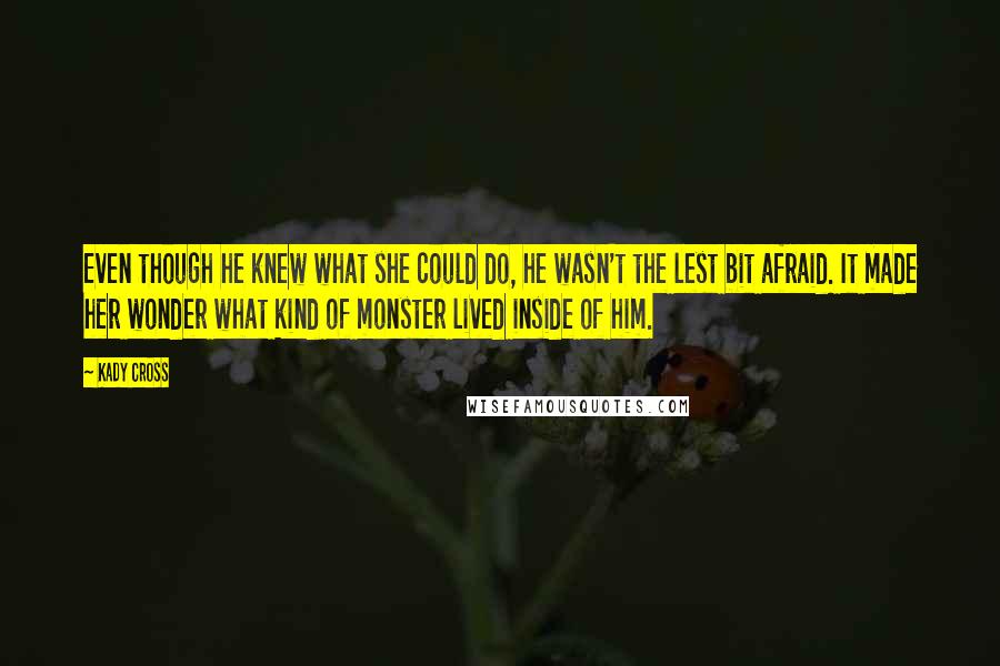 Kady Cross quotes: Even though he knew what she could do, he wasn't the lest bit afraid. It made her wonder what kind of monster lived inside of him. Kady Cross quotes: Even though he knew what she could do, he wasn't the lest bit afraid. It made her wonder what kind of monster lived inside of him.