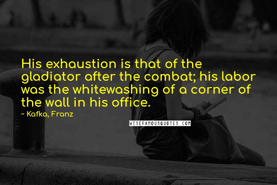 Kafka, Franz quotes: His exhaustion is that of the gladiator after the combat; his labor was the whitewashing of a corner of the wall in his office.