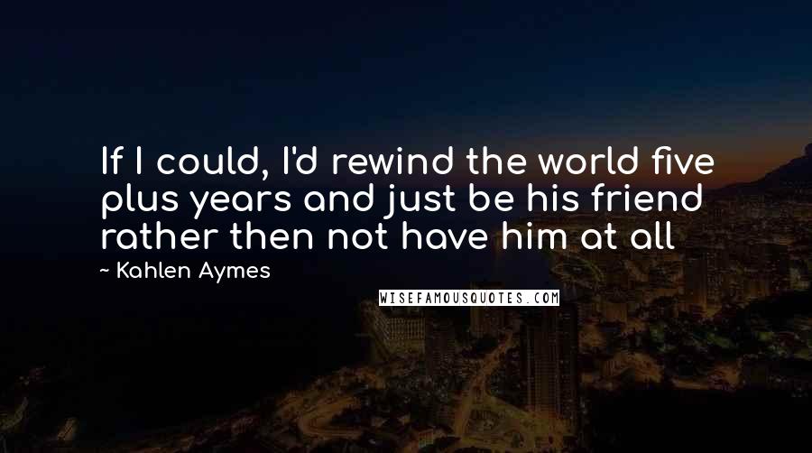 Kahlen Aymes quotes: If I could, I'd rewind the world five plus years and just be his friend rather then not have him at all