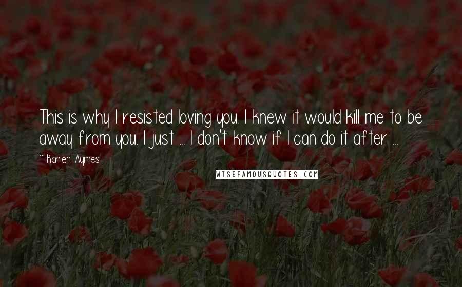 Kahlen Aymes quotes: This is why I resisted loving you. I knew it would kill me to be away from you. I just ... I don't know if I can do it after