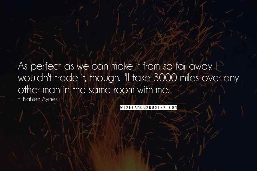 Kahlen Aymes quotes: As perfect as we can make it from so far away. I wouldn't trade it, though. I'll take 3000 miles over any other man in the same room with me.