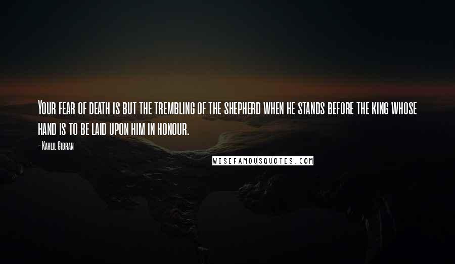 Kahlil Gibran quotes: Your fear of death is but the trembling of the shepherd when he stands before the king whose hand is to be laid upon him in honour.