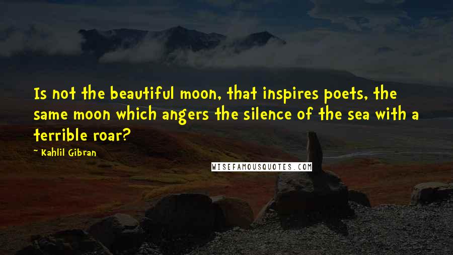 Kahlil Gibran quotes: Is not the beautiful moon, that inspires poets, the same moon which angers the silence of the sea with a terrible roar?