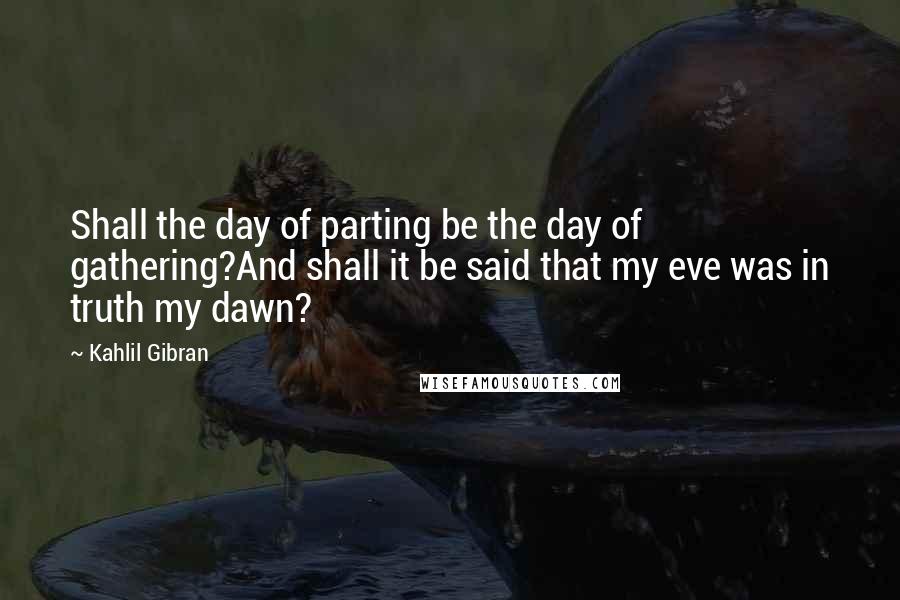 Kahlil Gibran quotes: Shall the day of parting be the day of gathering?And shall it be said that my eve was in truth my dawn?