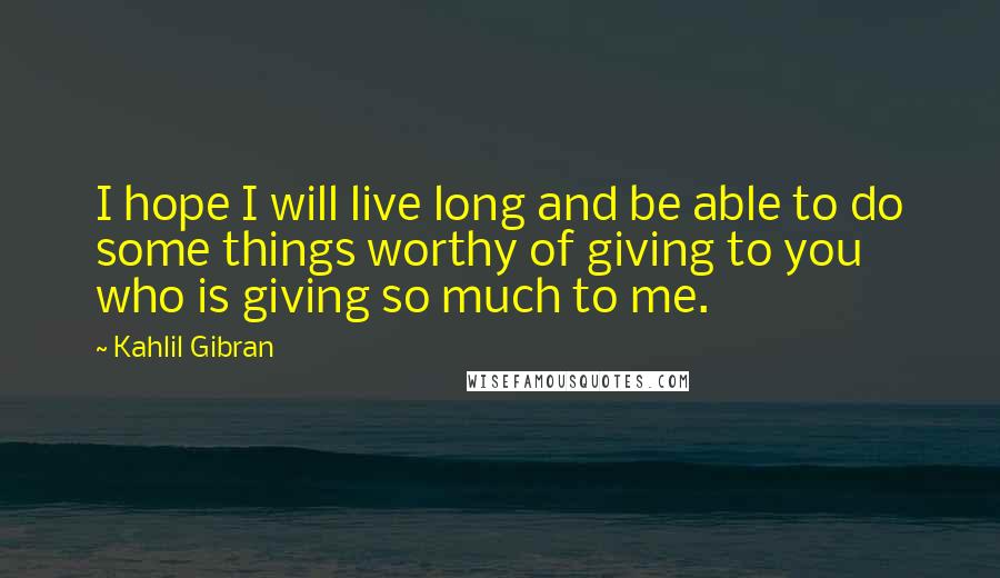 Kahlil Gibran quotes: I hope I will live long and be able to do some things worthy of giving to you who is giving so much to me.